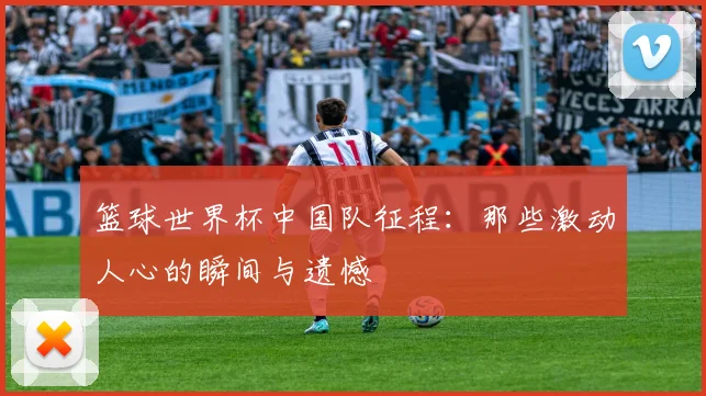 篮球世界杯中国队征程：那些激动人心的瞬间与遗憾