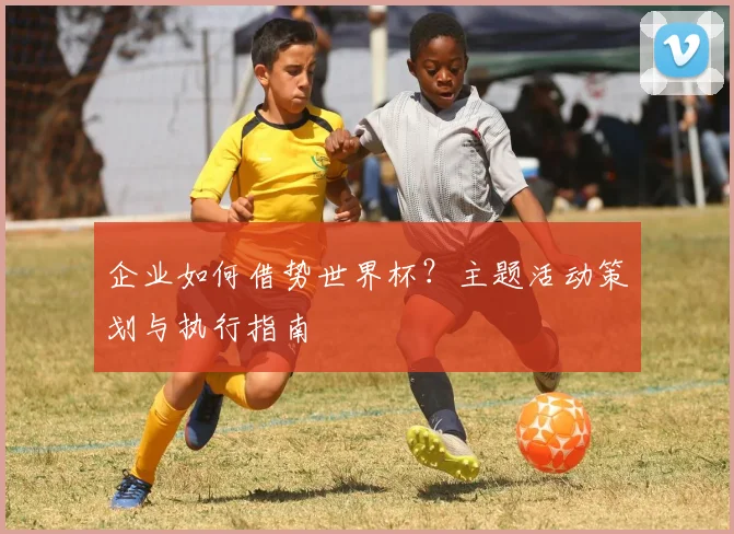 企业如何借势世界杯？主题活动策划与执行指南