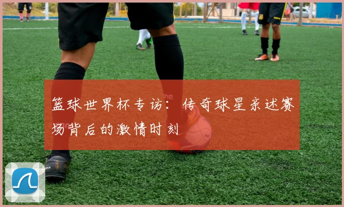 篮球世界杯专访：传奇球星亲述赛场背后的激情时刻