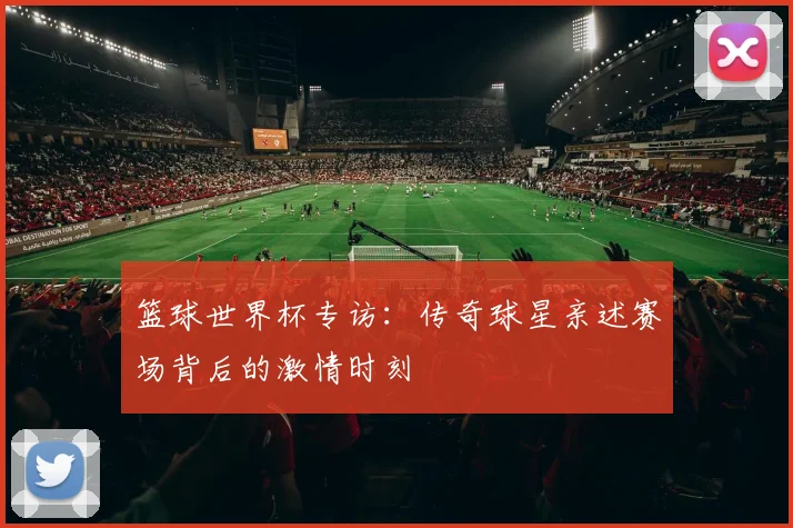 篮球世界杯专访：传奇球星亲述赛场背后的激情时刻