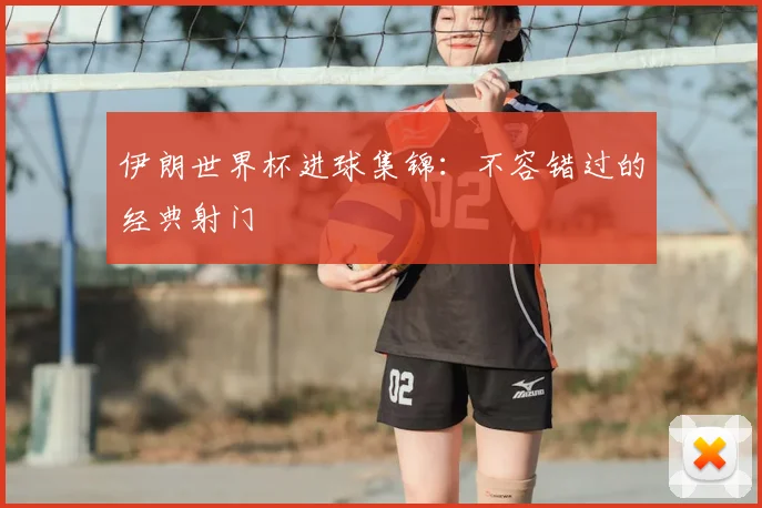 伊朗世界杯进球集锦：不容错过的经典射门