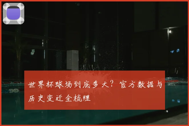 世界杯球场到底多大？官方数据与历史变迁全梳理