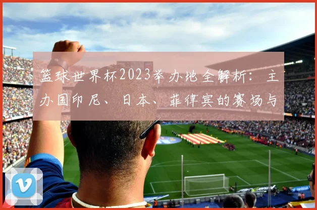 篮球世界杯2023举办地全解析：主办国印尼、日本、菲律宾的赛场与城市指南