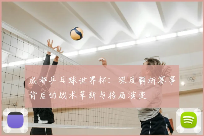 成都乒乓球世界杯：深度解析赛事背后的战术革新与格局演变